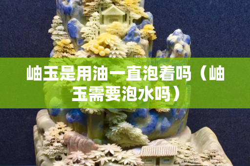 岫玉是用油一直泡着吗（岫玉需要泡水吗）