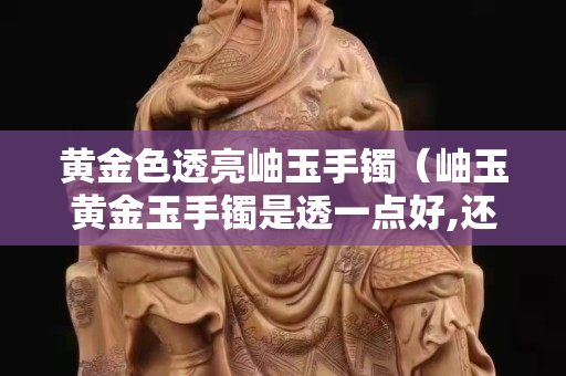 黄金色透亮岫玉手镯（岫玉黄金玉手镯是透一点好,还是深点好）