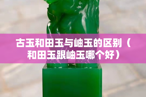 古玉和田玉与岫玉的区别（和田玉跟岫玉哪个好）