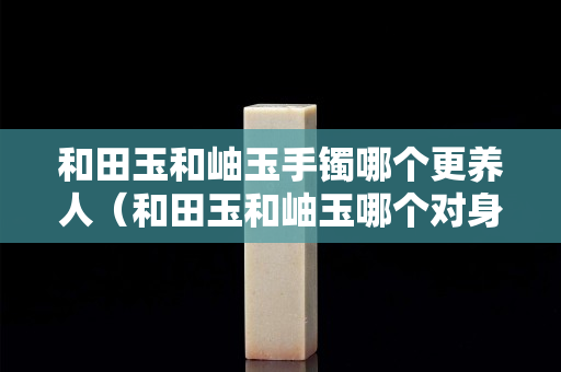 和田玉和岫玉手镯哪个更养人（和田玉和岫玉哪个对身体好）