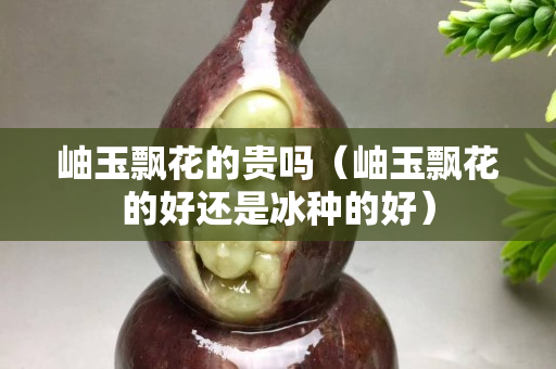 岫玉飘花的贵吗（岫玉飘花的好还是冰种的好）