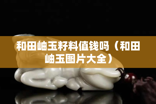 和田岫玉籽料值钱吗（和田岫玉图片大全）