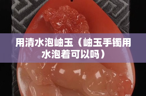 用清水泡岫玉（岫玉手镯用水泡着可以吗）