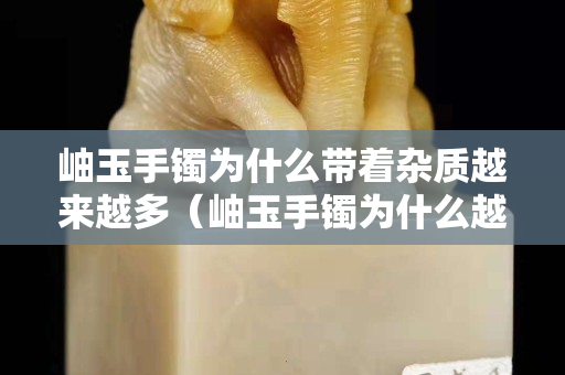 岫玉手镯为什么带着杂质越来越多（岫玉手镯为什么越戴里边的白色絮状物越明显越多呢）