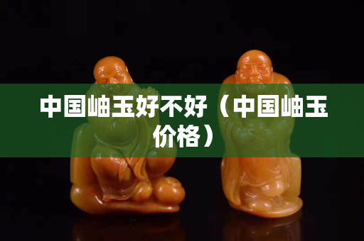 中国岫玉好不好（中国岫玉价格）