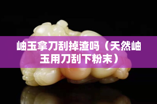 岫玉拿刀刮掉渣吗（天然岫玉用刀刮下粉末）