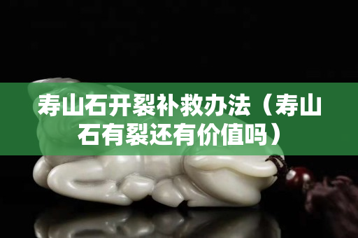 寿山石开裂补救办法（寿山石有裂还有价值吗）