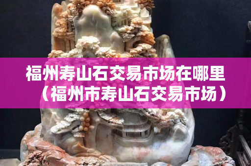 福州寿山石交易市场在哪里（福州市寿山石交易市场）