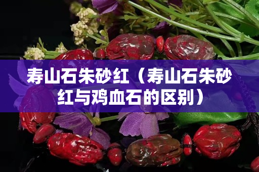 寿山石朱砂红（寿山石朱砂红与鸡血石的区别）