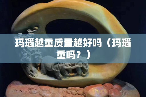 玛瑙越重质量越好吗（玛瑙重吗？）