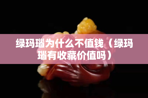 绿玛瑙为什么不值钱（绿玛瑙有收藏价值吗）