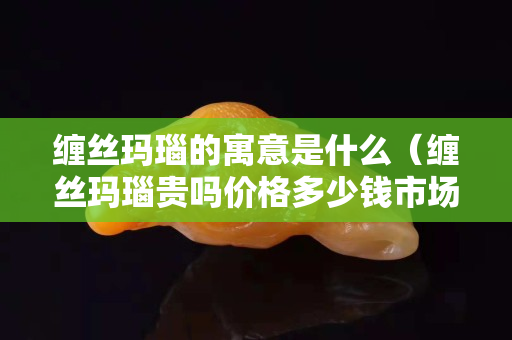 缠丝玛瑙的寓意是什么（缠丝玛瑙贵吗价格多少钱市场上）