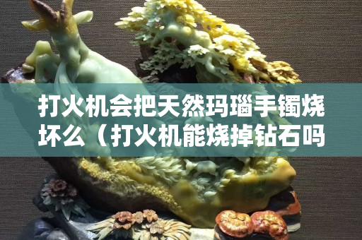 打火机会把天然玛瑙手镯烧坏么（打火机能烧掉钻石吗）