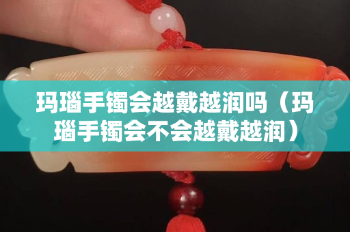 玛瑙手镯会越戴越润吗（玛瑙手镯会不会越戴越润）