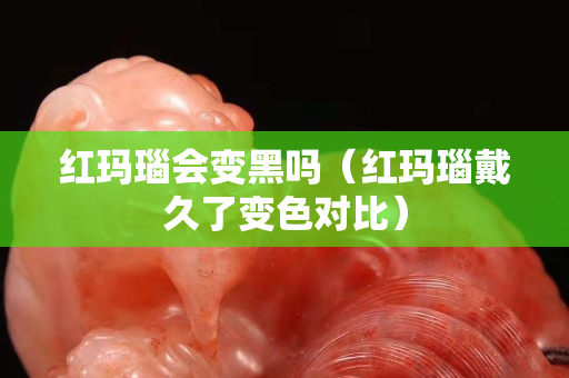 红玛瑙会变黑吗（红玛瑙戴久了变色对比）