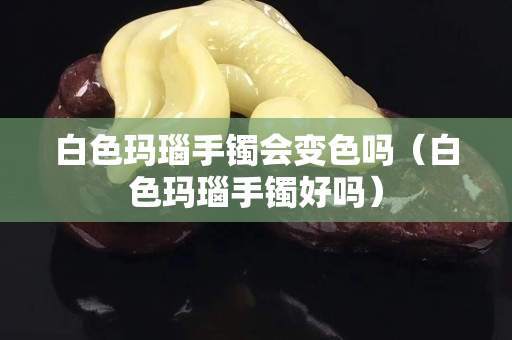 白色玛瑙手镯会变色吗（白色玛瑙手镯好吗）