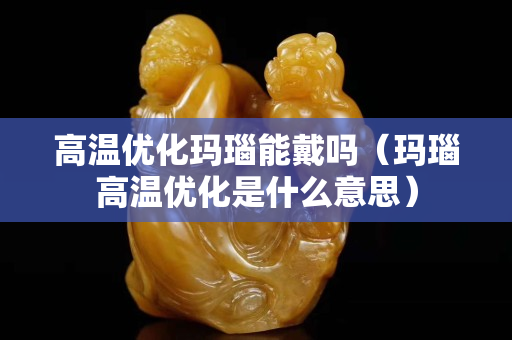 高温优化玛瑙能戴吗（玛瑙高温优化是什么意思）