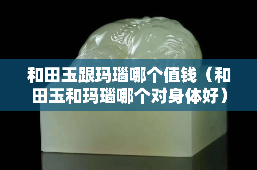 和田玉跟玛瑙哪个值钱（和田玉和玛瑙哪个对身体好）