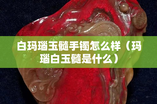 白玛瑙玉髓手镯怎么样（玛瑙白玉髓是什么）