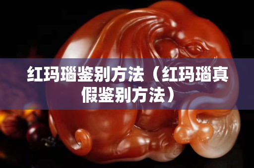 红玛瑙鉴别方法（红玛瑙真假鉴别方法）