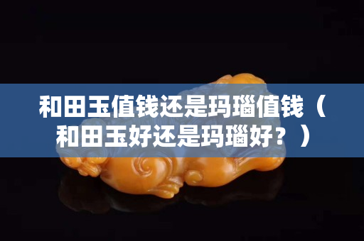 和田玉值钱还是玛瑙值钱（和田玉好还是玛瑙好？）