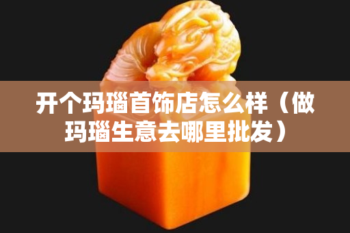 开个玛瑙首饰店怎么样（做玛瑙生意去哪里批发）