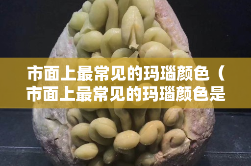 市面上最常见的玛瑙颜色（市面上最常见的玛瑙颜色是什么）