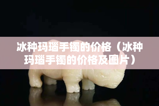 冰种玛瑙手镯的价格（冰种玛瑙手镯的价格及图片）