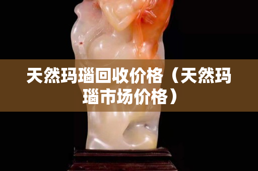 天然玛瑙回收价格（天然玛瑙市场价格）