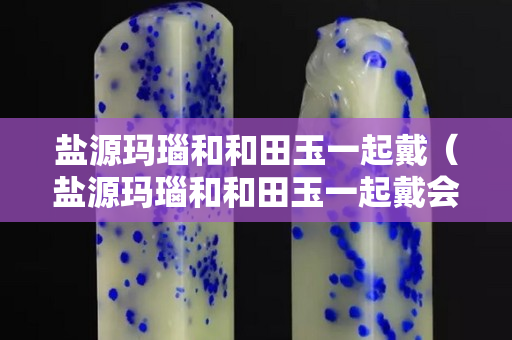 盐源玛瑙和和田玉一起戴（盐源玛瑙和和田玉一起戴会怎么样）