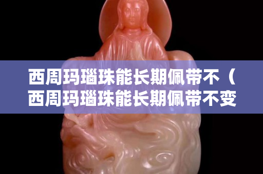 西周玛瑙珠能长期佩带不（西周玛瑙珠能长期佩带不变色吗）