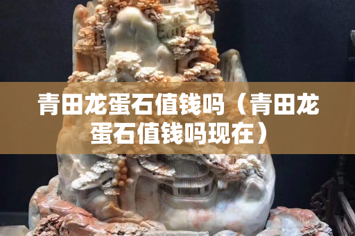 青田龙蛋石值钱吗（青田龙蛋石值钱吗现在）