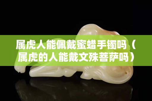 属虎人能佩戴蜜蜡手镯吗（属虎的人能戴文殊菩萨吗）