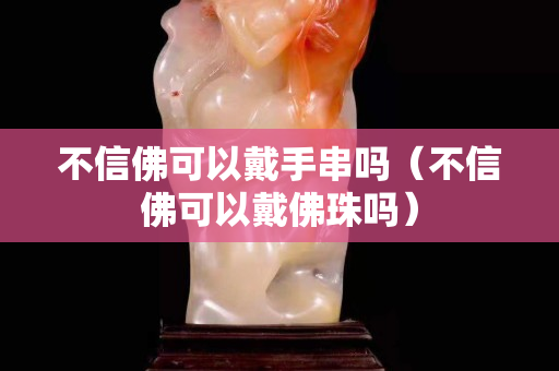 不信佛可以戴手串吗（不信佛可以戴佛珠吗）