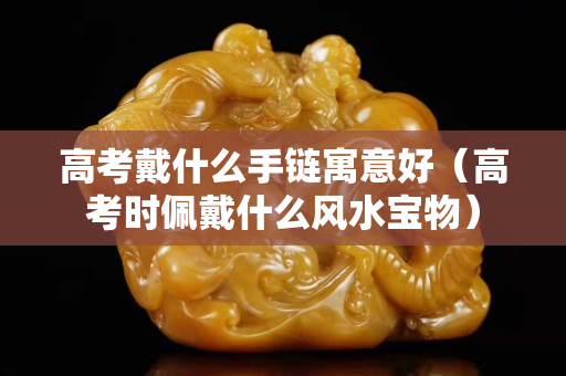高考戴什么手链寓意好（高考时佩戴什么风水宝物）