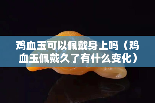 鸡血玉可以佩戴身上吗（鸡血玉佩戴久了有什么变化）