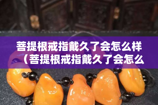 菩提根戒指戴久了会怎么样（菩提根戒指戴久了会怎么样图片）
