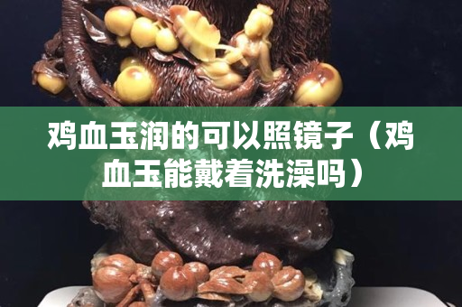 鸡血玉润的可以照镜子（鸡血玉能戴着洗澡吗）