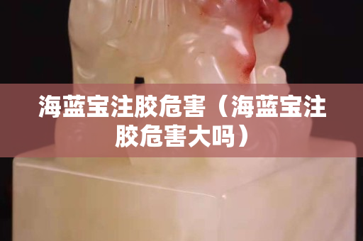 海蓝宝注胶危害（海蓝宝注胶危害大吗）