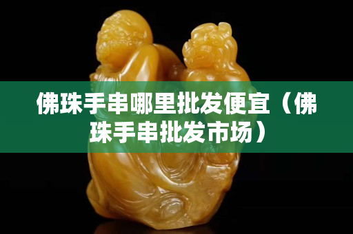 佛珠手串哪里批发便宜（佛珠手串批发市场）