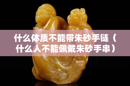 什么体质不能带朱砂手链（什么人不能佩戴朱砂手串）