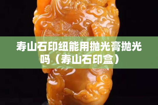 寿山石印纽能用抛光膏抛光吗（寿山石印盒）