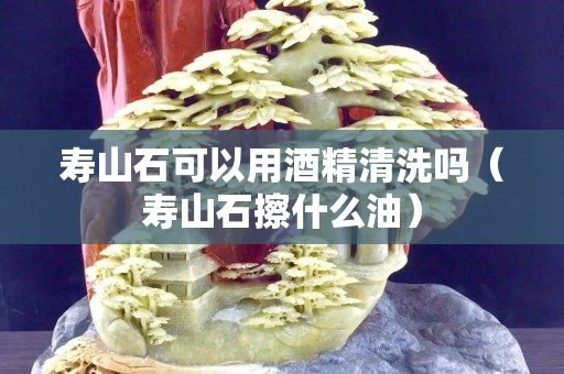 寿山石可以用酒精清洗吗（寿山石擦什么油）