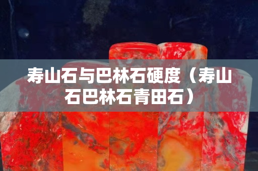寿山石与巴林石硬度（寿山石巴林石青田石）