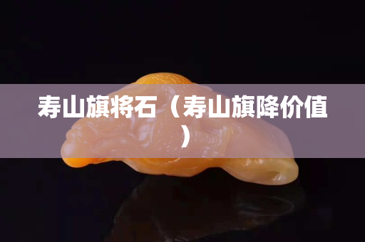 寿山旗将石（寿山旗降价值）