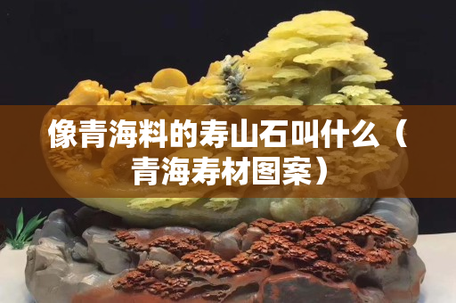 像青海料的寿山石叫什么（青海寿材图案）