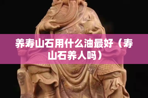 养寿山石用什么油最好（寿山石养人吗）