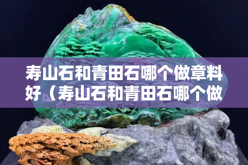 寿山石和青田石哪个做章料好（寿山石和青田石哪个做章料好一些）