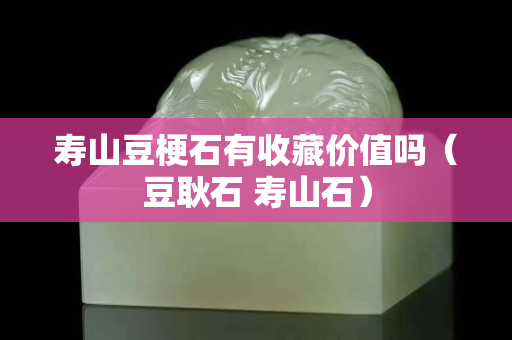 寿山豆梗石有收藏价值吗（豆耿石 寿山石）