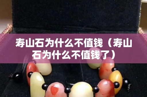寿山石为什么不值钱（寿山石为什么不值钱了）